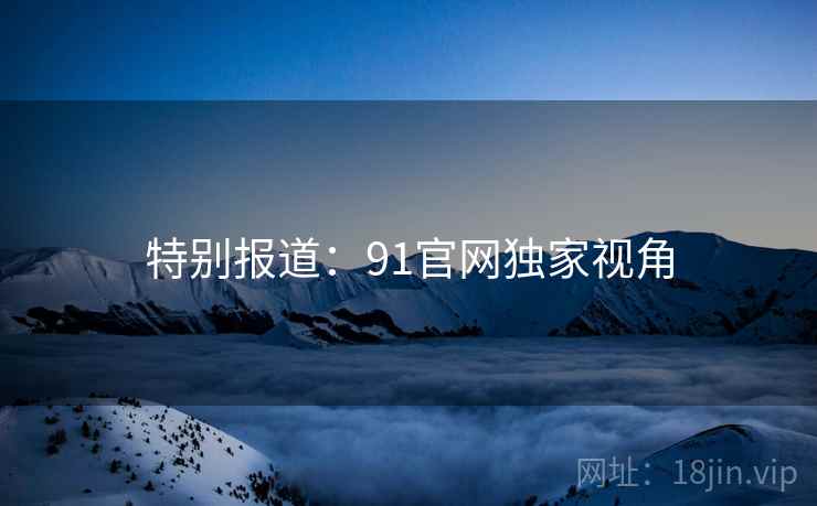 特别报道：91官网独家视角